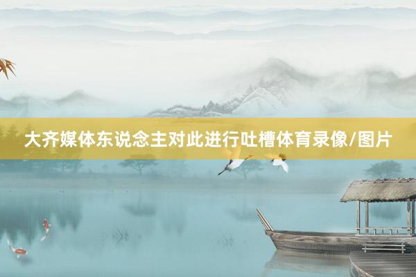 大齐媒体东说念主对此进行吐槽体育录像/图片