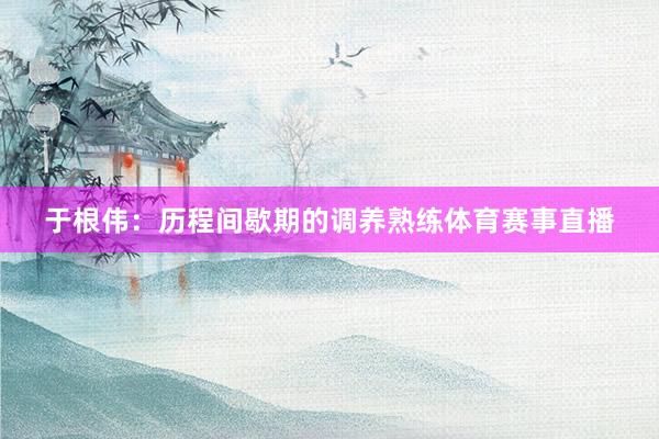 于根伟：历程间歇期的调养熟练体育赛事直播