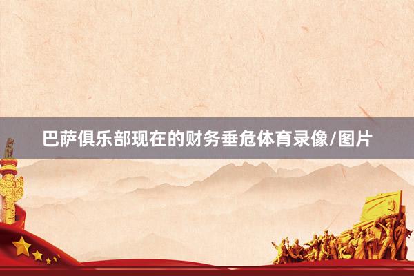 巴萨俱乐部现在的财务垂危体育录像/图片