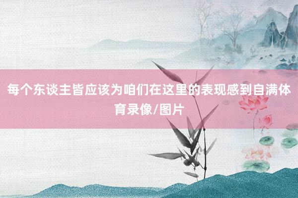 每个东谈主皆应该为咱们在这里的表现感到自满体育录像/图片