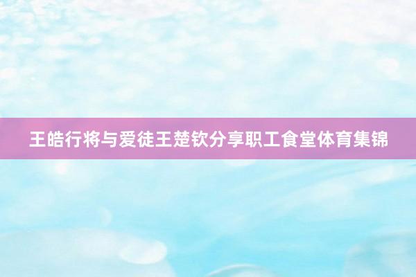 王皓行将与爱徒王楚钦分享职工食堂体育集锦