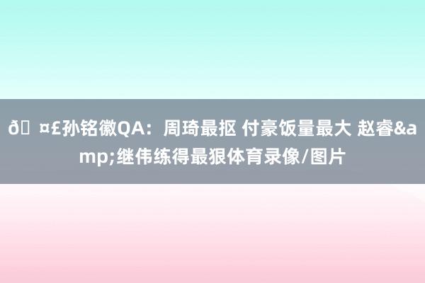 🤣孙铭徽QA：周琦最抠 付豪饭量最大 赵睿&继伟练得最狠体育录像/图片
