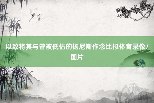 以致将其与曾被低估的扬尼斯作念比拟体育录像/图片