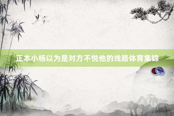 正本小杨以为是对方不悦他的线路体育集锦
