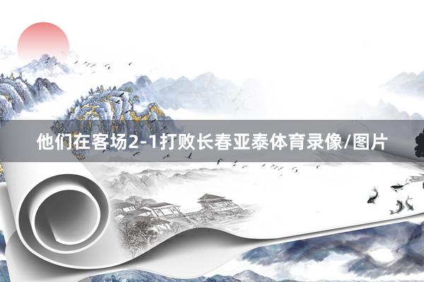 他们在客场2-1打败长春亚泰体育录像/图片