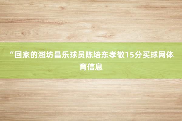 “回家的潍坊昌乐球员陈培东孝敬15分买球网体育信息