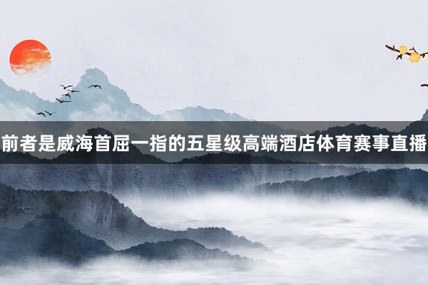 前者是威海首屈一指的五星级高端酒店体育赛事直播