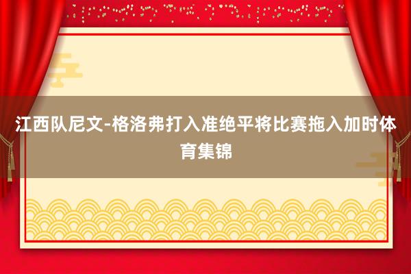 江西队尼文-格洛弗打入准绝平将比赛拖入加时体育集锦