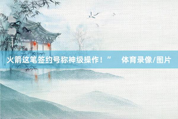 火箭这笔签约号称神级操作！”    体育录像/图片