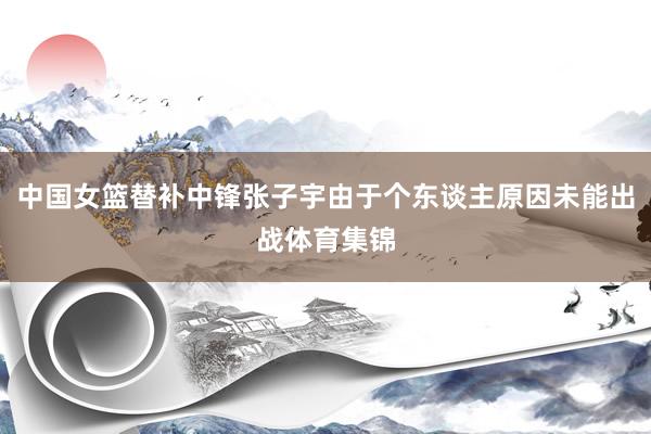 中国女篮替补中锋张子宇由于个东谈主原因未能出战体育集锦