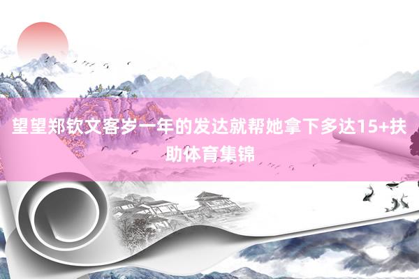 望望郑钦文客岁一年的发达就帮她拿下多达15+扶助体育集锦