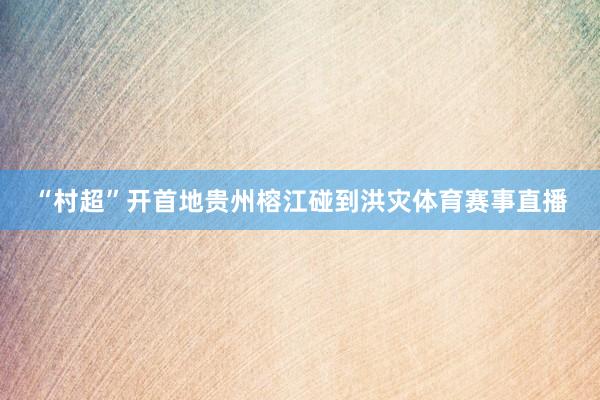 “村超”开首地贵州榕江碰到洪灾体育赛事直播