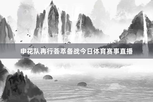 申花队再行荟萃备战今日体育赛事直播