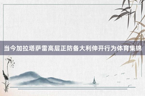 当今加拉塔萨雷高层正防备大利伸开行为体育集锦