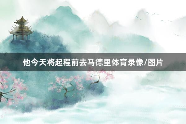 他今天将起程前去马德里体育录像/图片