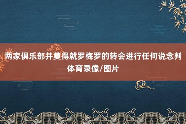 两家俱乐部并莫得就罗梅罗的转会进行任何说念判体育录像/图片
