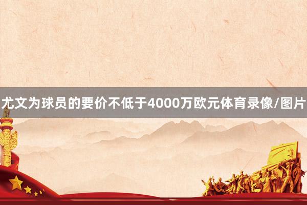 尤文为球员的要价不低于4000万欧元体育录像/图片