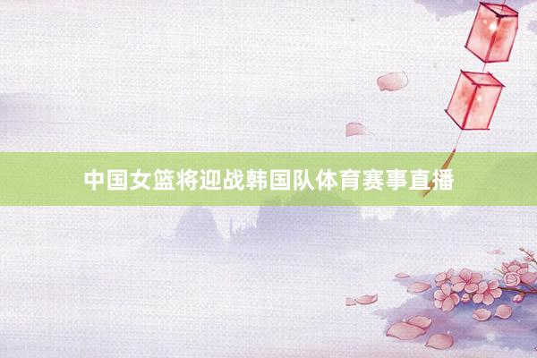 中国女篮将迎战韩国队体育赛事直播