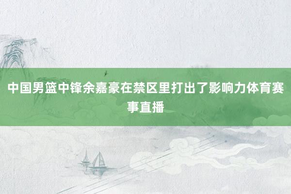 中国男篮中锋余嘉豪在禁区里打出了影响力体育赛事直播