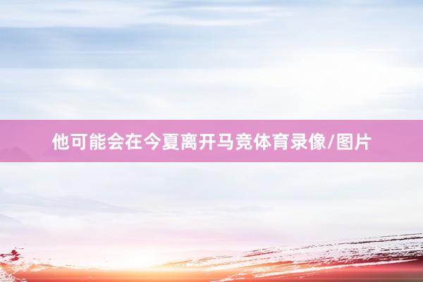 他可能会在今夏离开马竞体育录像/图片