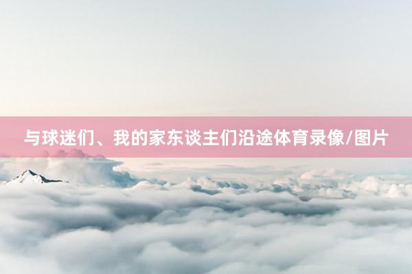 与球迷们、我的家东谈主们沿途体育录像/图片