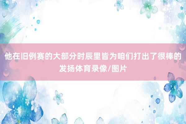 他在旧例赛的大部分时辰里皆为咱们打出了很棒的发扬体育录像/图片