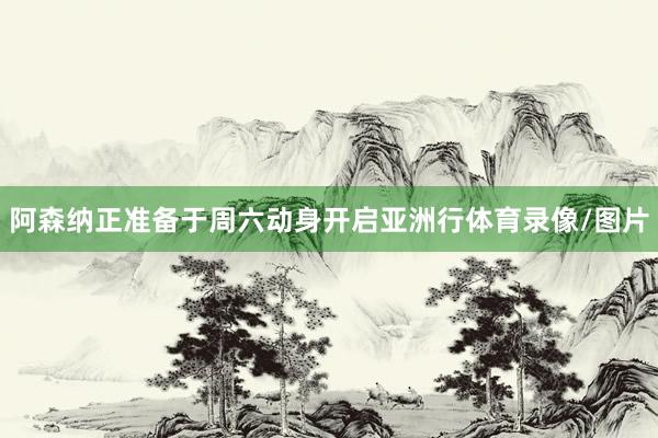 阿森纳正准备于周六动身开启亚洲行体育录像/图片