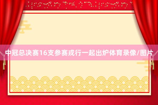 中冠总决赛16支参赛戎行一起出炉体育录像/图片