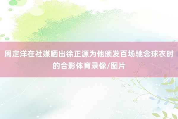 周定洋在社媒晒出徐正源为他颁发百场驰念球衣时的合影体育录像/图片