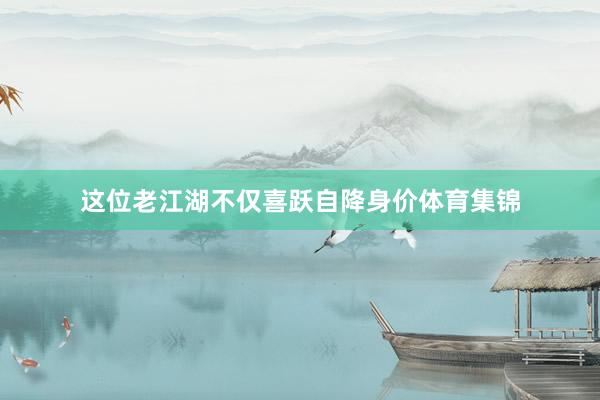 这位老江湖不仅喜跃自降身价体育集锦