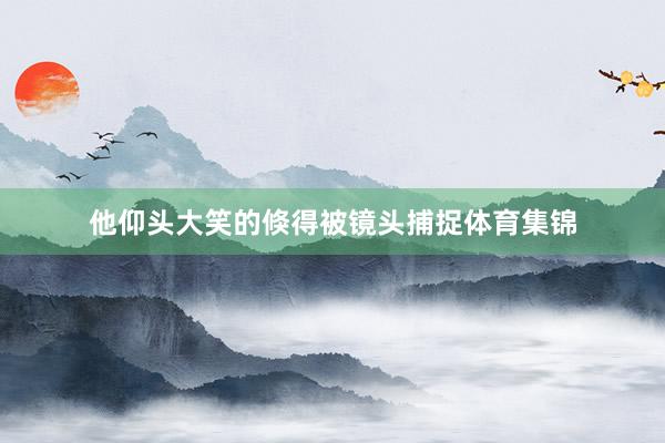 他仰头大笑的倏得被镜头捕捉体育集锦