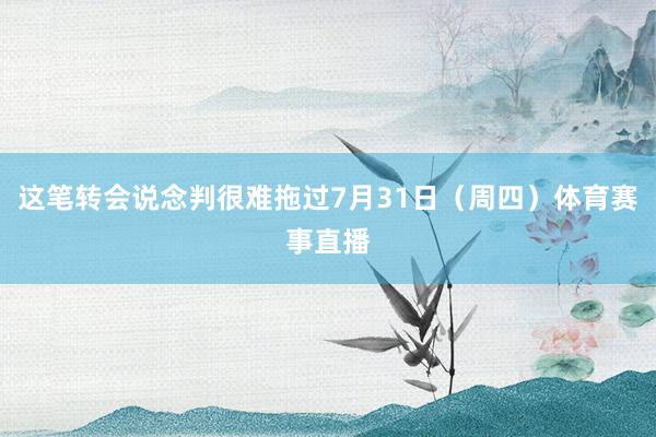这笔转会说念判很难拖过7月31日（周四）体育赛事直播