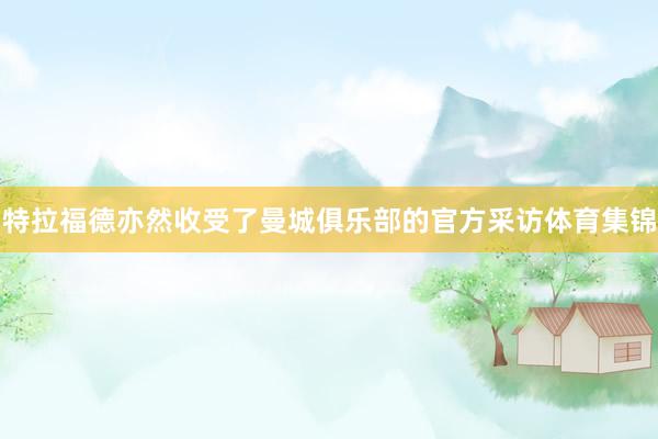 特拉福德亦然收受了曼城俱乐部的官方采访体育集锦