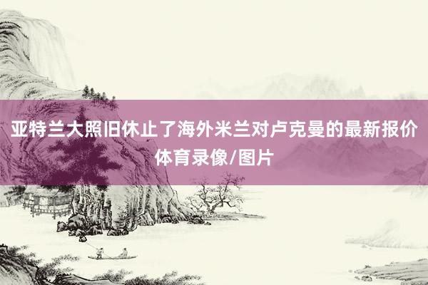 亚特兰大照旧休止了海外米兰对卢克曼的最新报价体育录像/图片
