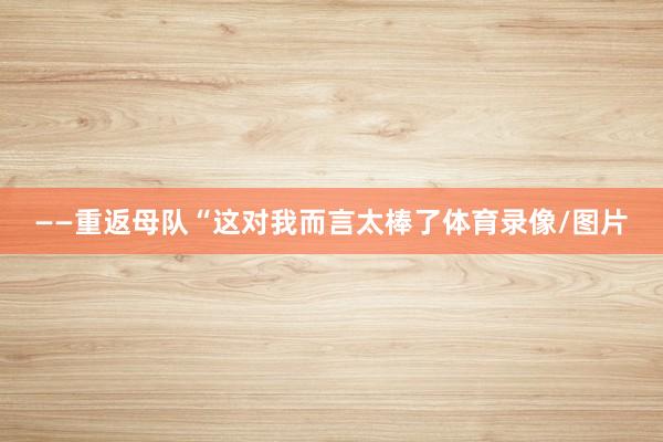 ——重返母队“这对我而言太棒了体育录像/图片