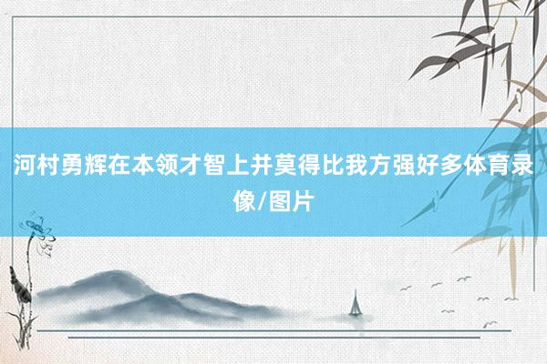 河村勇辉在本领才智上并莫得比我方强好多体育录像/图片