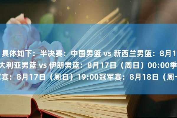 具体如下：半决赛：中国男篮 vs 新西兰男篮：8月16日（周六）19:00澳大利亚男篮 vs 伊朗男篮：8月17日（周日）00:00季军赛：8月17日（周日）19:00冠军赛：8月18日（周一）00:00    买球网体育信息