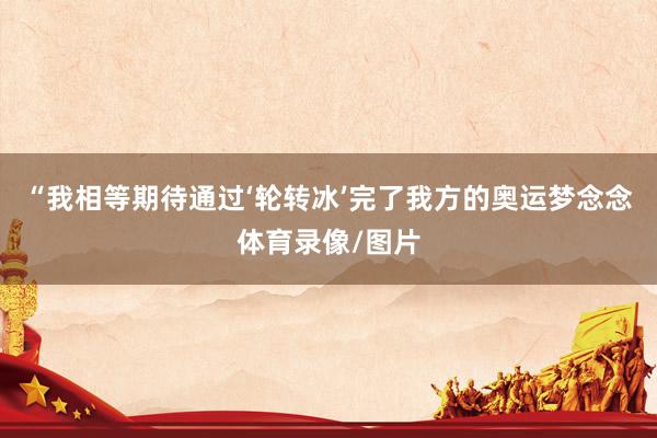 “我相等期待通过‘轮转冰’完了我方的奥运梦念念体育录像/图片