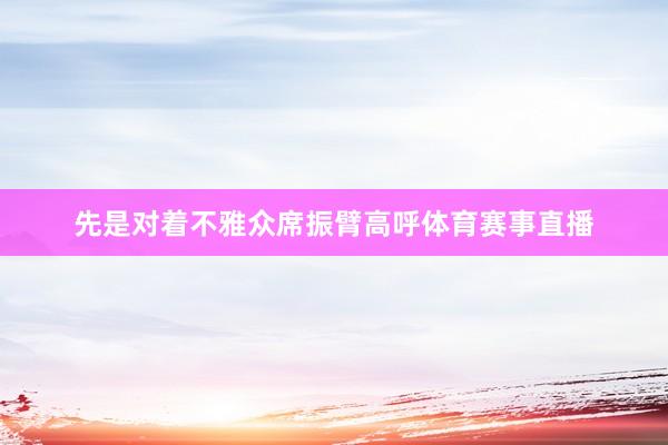 先是对着不雅众席振臂高呼体育赛事直播