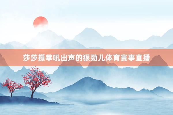 莎莎攥拳吼出声的狠劲儿体育赛事直播