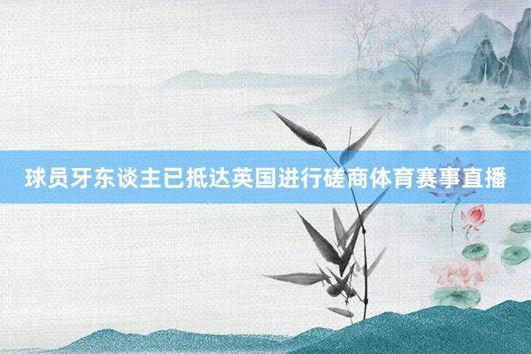 球员牙东谈主已抵达英国进行磋商体育赛事直播