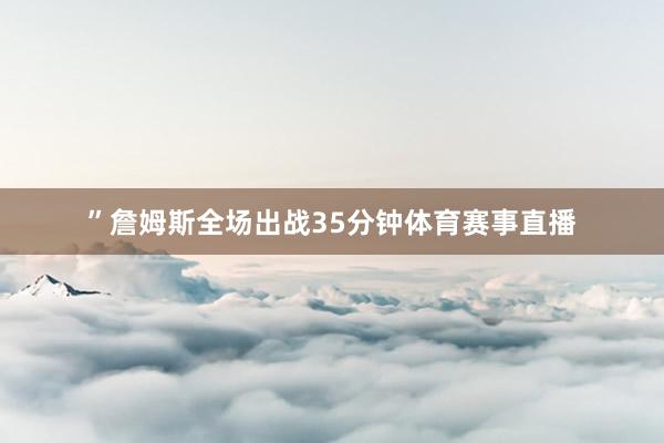”詹姆斯全场出战35分钟体育赛事直播