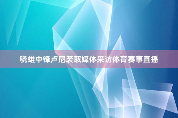 骁雄中锋卢尼袭取媒体采访体育赛事直播