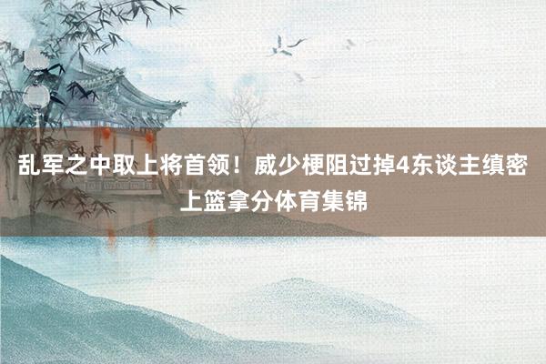 乱军之中取上将首领！威少梗阻过掉4东谈主缜密上篮拿分体育集锦
