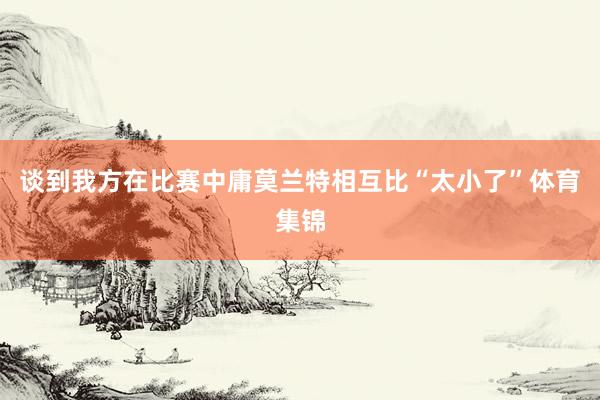 谈到我方在比赛中庸莫兰特相互比“太小了”体育集锦