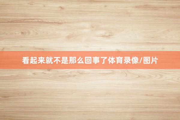 看起来就不是那么回事了体育录像/图片