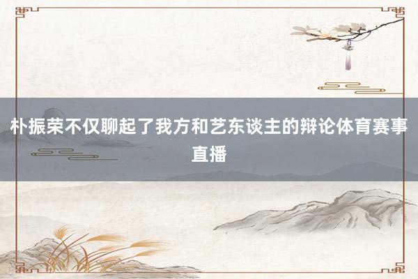 朴振荣不仅聊起了我方和艺东谈主的辩论体育赛事直播