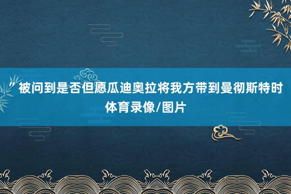 ”被问到是否但愿瓜迪奥拉将我方带到曼彻斯特时体育录像/图片