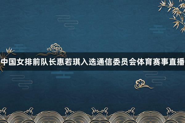 中国女排前队长惠若琪入选通信委员会体育赛事直播