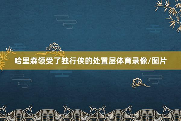 哈里森领受了独行侠的处置层体育录像/图片